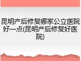 昆明产后修复哪家公立医院好一点(昆明产后修复好医院)