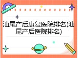 汕尾产后康复医院排名(汕尾产后医院排名)