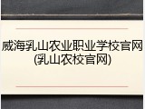 威海乳山农业职业学校官网(乳山农校官网)