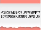 杭州富阳数控机床在哪里学比较快(富阳数控机床培训)