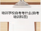 培训学校自考考什么(自考培训科目)
