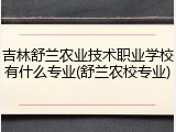 吉林舒兰农业技术职业学校有什么专业(舒兰农校专业)