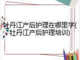 牡丹江产后护理在哪里学(牡丹江产后护理培训)