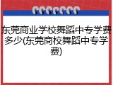 东莞商业学校舞蹈中专学费多少(东莞商校舞蹈中专学费)