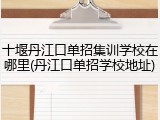 十堰丹江口单招集训学校在哪里(丹江口单招学校地址)