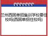 兰州西固单招集训学校要住校吗(西固单招住校吗)