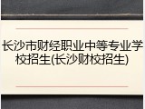 长沙市财经职业中等专业学校招生(长沙财校招生)