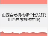 山西自考机构哪个比较好(山西自考机构推荐)