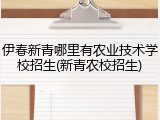 伊春新青哪里有农业技术学校招生(新青农校招生)