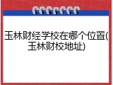 玉林财经学校在哪个位置(玉林财校地址)