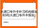 大渡口专升本补习机构报名时间(大渡口专升本报名)