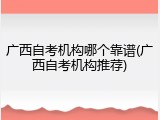 广西自考机构哪个靠谱(广西自考机构推荐)