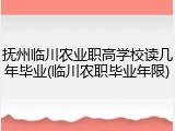 抚州临川农业职高学校读几年毕业(临川农职毕业年限)