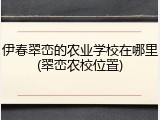 伊春翠峦的农业学校在哪里(翠峦农校位置)