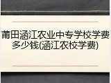 莆田涵江农业中专学校学费多少钱(涵江农校学费)