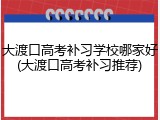 大渡口高考补习学校哪家好(大渡口高考补习推荐)
