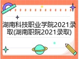 湖南科技职业学院2021录取(湖南职院2021录取)