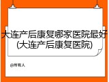 大连产后康复哪家医院最好(大连产后康复医院)