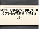 铁岭开原数控培训中心职中校区地址(开原数控职中地址)
