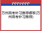 万州高考补习推荐哪家(万州高考补习推荐)