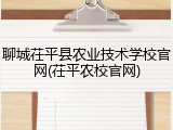 聊城茌平县农业技术学校官网(茌平农校官网)