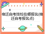 宿迁自考技校在哪报名(宿迁自考报名点)