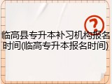 临高县专升本补习机构报名时间(临高专升本报名时间)