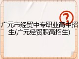 广元市经贸中专职业高中招生(广元经贸职高招生)
