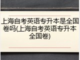 上海自考英语专升本是全国卷吗(上海自考英语专升本全国卷)
