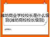 潍坊商业学校校长是什么级别(潍坊商校校长级别)