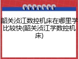 韶关浈江数控机床在哪里学比较快(韶关浈江学数控机床)
