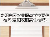 贵阳白云农业职高学校要住校吗(贵阳农职高住校吗)