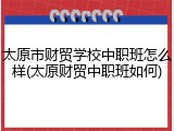 太原市财贸学校中职班怎么样(太原财贸中职班如何)
