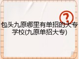 包头九原哪里有单招的大专学校(九原单招大专)