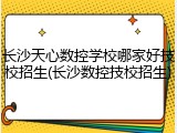 长沙天心数控学校哪家好技校招生(长沙数控技校招生)