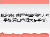 杭州萧山哪里有单招的大专学校(萧山单招大专学校)