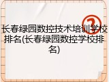 长春绿园数控技术培训学校排名(长春绿园数控学校排名)