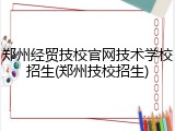 郑州经贸技校官网技术学校招生(郑州技校招生)