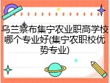 乌兰察布集宁农业职高学校哪个专业好(集宁农职校优势专业)