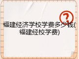 福建经济学校学费多少钱(福建经校学费)