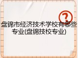 盘锦市经济技术学校有哪些专业(盘锦技校专业)