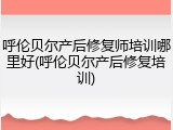 呼伦贝尔产后修复师培训哪里好(呼伦贝尔产后修复培训)