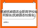抚顺抚顺县农业职高学校如何报名(抚顺县农校报名)
