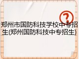 郑州市国防科技学校中专招生(郑州国防科技中专招生)