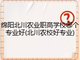 绵阳北川农业职高学校哪个专业好(北川农校好专业)