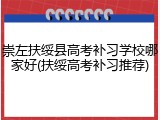 崇左扶绥县高考补习学校哪家好(扶绥高考补习推荐)