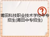 莆田科技职业技术学校中专招生(莆田中专招生)