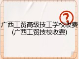广西工贸高级技工学校收费(广西工贸技校收费)
