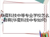 华夏科技中等专业学校怎么样啊(华夏科技中专如何)
