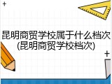 昆明商贸学校属于什么档次(昆明商贸学校档次)